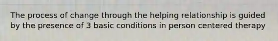 The process of change through the helping relationship is guided by the presence of 3 basic conditions in person centered therapy