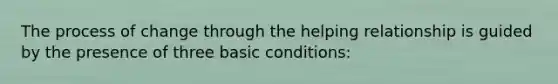 The process of change through the helping relationship is guided by the presence of three basic conditions: