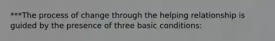 ***The process of change through the helping relationship is guided by the presence of three basic conditions: