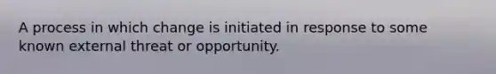 A process in which change is initiated in response to some known external threat or opportunity.