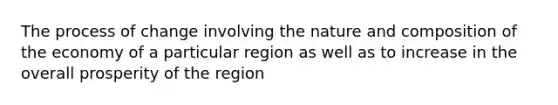 The process of change involving the nature and composition of the economy of a particular region as well as to increase in the overall prosperity of the region