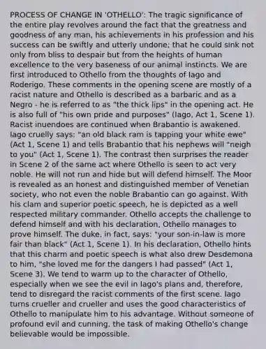 PROCESS OF CHANGE IN 'OTHELLO': The tragic significance of the entire play revolves around the fact that the greatness and goodness of any man, his achievements in his profession and his success can be swiftly and utterly undone; that he could sink not only from bliss to despair but from the heights of human excellence to the very baseness of our animal instincts. We are first introduced to Othello from the thoughts of Iago and Roderigo. These comments in the opening scene are mostly of a racist nature and Othello is described as a barbaric and as a Negro - he is referred to as "the thick lips" in the opening act. He is also full of "his own pride and purposes" (Iago, Act 1, Scene 1). Racist inuendoes are continued when Brabantio is awakened. Iago cruelly says: "an old black ram is tapping your white ewe" (Act 1, Scene 1) and tells Brabantio that his nephews will "neigh to you" (Act 1, Scene 1). The contrast then surprises the reader in Scene 2 of the same act where Othello is seen to act very noble. He will not run and hide but will defend himself. The Moor is revealed as an honest and distinguished member of Venetian society, who not even the noble Brabantio can go against. With his clam and superior poetic speech, he is depicted as a well respected military commander. Othello accepts the challenge to defend himself and with his declaration, Othello manages to prove himself. The duke, in fact, says: "your son-in-law is more fair than black" (Act 1, Scene 1). In his declaration, Othello hints that this charm and poetic speech is what also drew Desdemona to him, "she loved me for the dangers I had passed" (Act 1, Scene 3). We tend to warm up to the character of Othello, especially when we see the evil in Iago's plans and, therefore, tend to disregard the racist comments of the first scene. Iago turns crueller and crueller and uses the good characteristics of Othello to manipulate him to his advantage. Without someone of profound evil and cunning, the task of making Othello's change believable would be impossible.