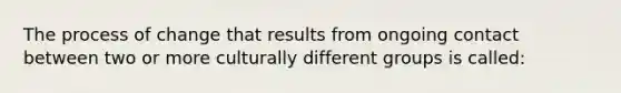 The process of change that results from ongoing contact between two or more culturally different groups is called: