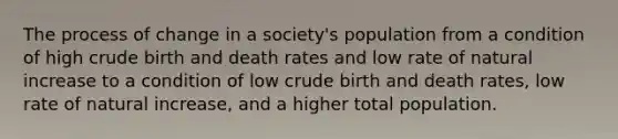 The process of change in a society's population from a condition of high crude birth and death rates and low rate of natural increase to a condition of low crude birth and death rates, low rate of natural increase, and a higher total population.