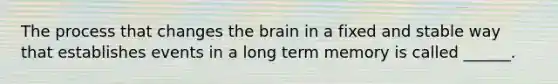 The process that changes the brain in a fixed and stable way that establishes events in a long term memory is called ______.