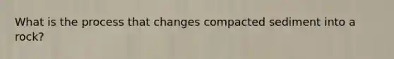 What is the process that changes compacted sediment into a rock?