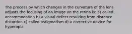 The process by which changes in the curvature of the lens adjusts the focusing of an image on the retina is: a) called accommodation b) a visual defect resulting from distance distortion c) called astigmatism d) a corrective device for hyperopia