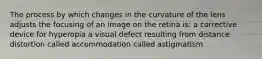 The process by which changes in the curvature of the lens adjusts the focusing of an image on the retina is: a corrective device for hyperopia a visual defect resulting from distance distortion called accommodation called astigmatism