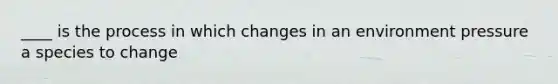 ____ is the process in which changes in an environment pressure a species to change