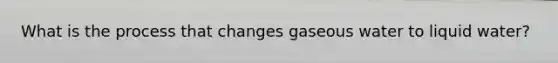 What is the process that changes gaseous water to liquid water?