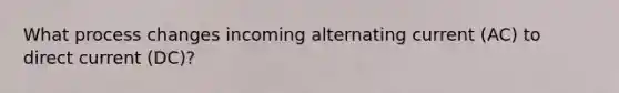 What process changes incoming alternating current (AC) to direct current (DC)?