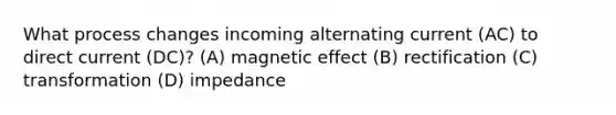 What process changes incoming alternating current (AC) to direct current (DC)? (A) magnetic effect (B) rectification (C) transformation (D) impedance