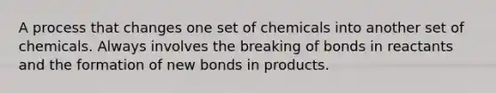 A process that changes one set of chemicals into another set of chemicals. Always involves the breaking of bonds in reactants and the formation of new bonds in products.