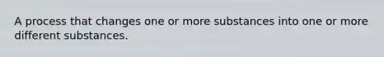 A process that changes one or more substances into one or more different substances.