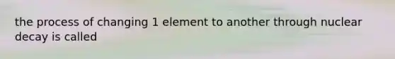 the process of changing 1 element to another through nuclear decay is called