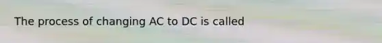 The process of changing AC to DC is called