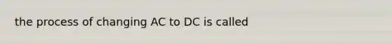 the process of changing AC to DC is called