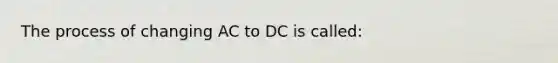 The process of changing AC to DC is called: