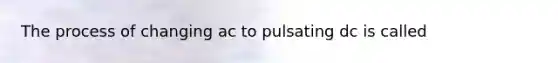 The process of changing ac to pulsating dc is called