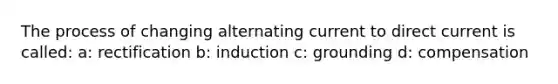 The process of changing alternating current to direct current is called: a: rectification b: induction c: grounding d: compensation