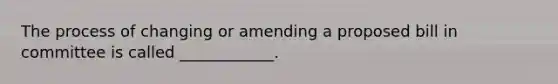 The process of changing or amending a proposed bill in committee is called ____________.