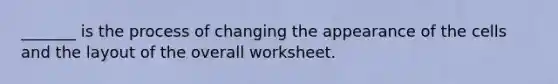 _______ is the process of changing the appearance of the cells and the layout of the overall worksheet.