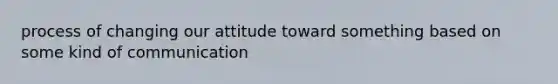 process of changing our attitude toward something based on some kind of communication