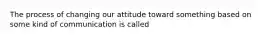 The process of changing our attitude toward something based on some kind of communication is called