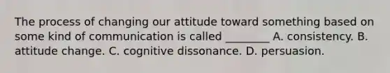 The process of changing our attitude toward something based on some kind of communication is called ________ A. consistency. B. attitude change. C. cognitive dissonance. D. persuasion.