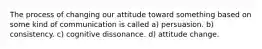 The process of changing our attitude toward something based on some kind of communication is called a) persuasion. b) consistency. c) cognitive dissonance. d) attitude change.