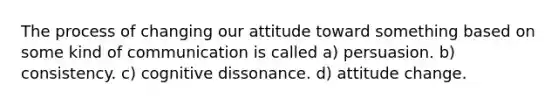 The process of changing our attitude toward something based on some kind of communication is called a) persuasion. b) consistency. c) cognitive dissonance. d) attitude change.