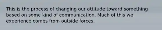 This is the process of changing our attitude toward something based on some kind of communication. Much of this we experience comes from outside forces.