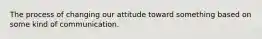 The process of changing our attitude toward something based on some kind of communication.