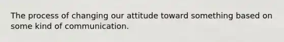 The process of changing our attitude toward something based on some kind of communication.