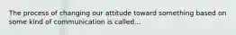 The process of changing our attitude toward something based on some kind of communication is called...