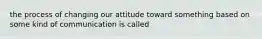 the process of changing our attitude toward something based on some kind of communication is called