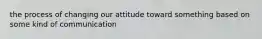 the process of changing our attitude toward something based on some kind of communication