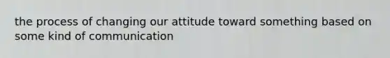 the process of changing our attitude toward something based on some kind of communication