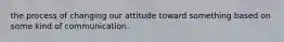 the process of changing our attitude toward something based on some kind of communication.