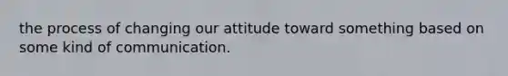 the process of changing our attitude toward something based on some kind of communication.