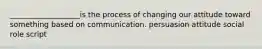 ___________________is the process of changing our attitude toward something based on communication. persuasion attitude social role script