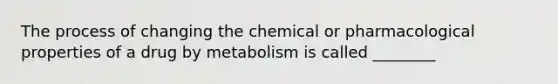 The process of changing the chemical or pharmacological properties of a drug by metabolism is called ________