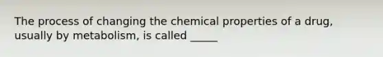 The process of changing the chemical properties of a drug, usually by metabolism, is called _____