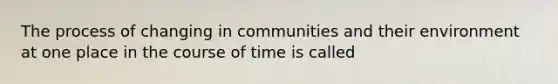 The process of changing in communities and their environment at one place in the course of time is called