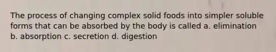 The process of changing complex solid foods into simpler soluble forms that can be absorbed by the body is called a. elimination b. absorption c. secretion d. digestion