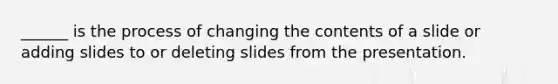 ______ is the process of changing the contents of a slide or adding slides to or deleting slides from the presentation.