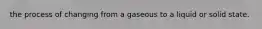 the process of changing from a gaseous to a liquid or solid state.