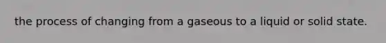 the process of changing from a gaseous to a liquid or solid state.