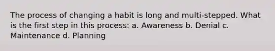 The process of changing a habit is long and multi-stepped. What is the first step in this process: a. Awareness b. Denial c. Maintenance d. Planning