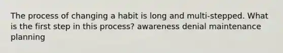 The process of changing a habit is long and multi-stepped. What is the first step in this process? awareness denial maintenance planning